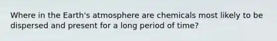 Where in the Earth's atmosphere are chemicals most likely to be dispersed and present for a long period of time?