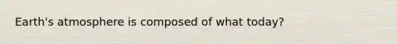Earth's atmosphere is composed of what today?