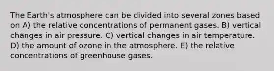 The Earth's atmosphere can be divided into several zones based on A) the relative concentrations of permanent gases. B) vertical changes in air pressure. C) vertical changes in air temperature. D) the amount of ozone in the atmosphere. E) the relative concentrations of greenhouse gases.