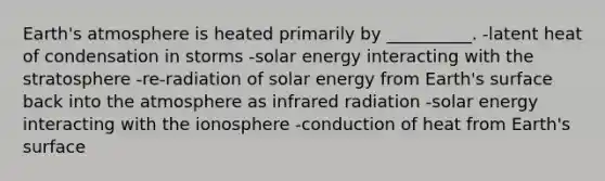 <a href='https://www.questionai.com/knowledge/kRonPjS5DU-earths-atmosphere' class='anchor-knowledge'>earth's atmosphere</a> is heated primarily by __________. -latent heat of condensation in storms -solar energy interacting with the stratosphere -re-radiation of solar energy from Earth's surface back into the atmosphere as infrared radiation -solar energy interacting with the ionosphere -conduction of heat from Earth's surface