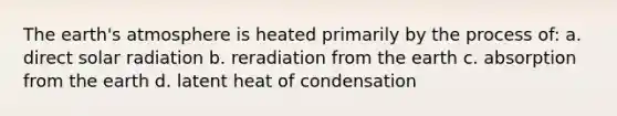 The earth's atmosphere is heated primarily by the process of: a. direct solar radiation b. reradiation from the earth c. absorption from the earth d. latent heat of condensation