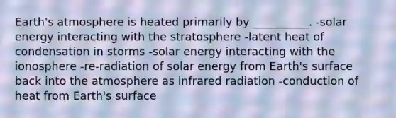 Earth's atmosphere is heated primarily by __________. -solar energy interacting with the stratosphere -latent heat of condensation in storms -solar energy interacting with the ionosphere -re-radiation of solar energy from Earth's surface back into the atmosphere as infrared radiation -conduction of heat from Earth's surface