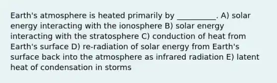 Earth's atmosphere is heated primarily by __________. A) solar energy interacting with the ionosphere B) solar energy interacting with the stratosphere C) conduction of heat from Earth's surface D) re-radiation of solar energy from Earth's surface back into the atmosphere as infrared radiation E) latent heat of condensation in storms