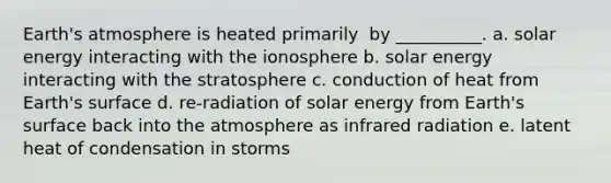 Earth's atmosphere is heated ​primarily ​ by __________. a. solar energy interacting with the ionosphere b. solar energy interacting with the stratosphere c. conduction of heat from Earth's surface d. re-radiation of solar energy from Earth's surface back into the atmosphere as infrared radiation e. latent heat of condensation in storms