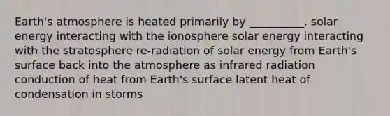 Earth's atmosphere is heated primarily by __________. solar energy interacting with the ionosphere solar energy interacting with the stratosphere re-radiation of solar energy from Earth's surface back into the atmosphere as infrared radiation conduction of heat from Earth's surface latent heat of condensation in storms