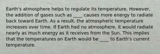 Earth's atmosphere helps to regulate its temperature. However, the addition of gases such as ____ causes more energy to radiate back toward Earth. As a result, the atmospheric temperature increases over time. If Earth had no atmosphere, it would radiate nearly as much energy as it receives from the Sun. This implies that the temperatures on Earth would be ____ to Earth's current temperature.