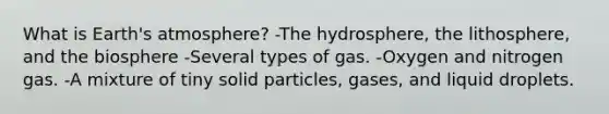 What is Earth's atmosphere? -The hydrosphere, the lithosphere, and the biosphere -Several types of gas. -Oxygen and nitrogen gas. -A mixture of tiny solid particles, gases, and liquid droplets.