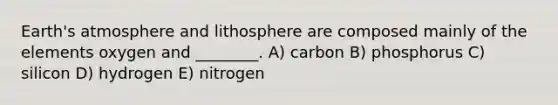 Earth's atmosphere and lithosphere are composed mainly of the elements oxygen and ________. A) carbon B) phosphorus C) silicon D) hydrogen E) nitrogen