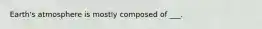 Earth's atmosphere is mostly composed of ___.