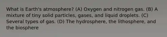 What is <a href='https://www.questionai.com/knowledge/kRonPjS5DU-earths-atmosphere' class='anchor-knowledge'>earth's atmosphere</a>? (A) Oxygen and nitrogen gas. (B) A mixture of tiny solid particles, gases, and liquid droplets. (C) Several types of gas. (D) The hydrosphere, the lithosphere, and the biosphere