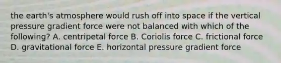 the earth's atmosphere would rush off into space if the vertical pressure gradient force were not balanced with which of the following? A. centripetal force B. Coriolis force C. frictional force D. gravitational force E. horizontal pressure gradient force