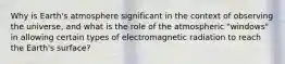 Why is Earth's atmosphere significant in the context of observing the universe, and what is the role of the atmospheric "windows" in allowing certain types of electromagnetic radiation to reach the Earth's surface?