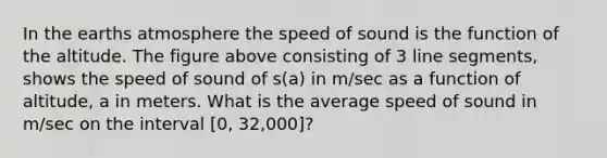 In the earths atmosphere the speed of sound is the function of the altitude. The figure above consisting of 3 line segments, shows the speed of sound of s(a) in m/sec as a function of altitude, a in meters. What is the average speed of sound in m/sec on the interval [0, 32,000]?