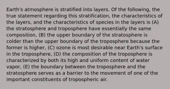 Earth's atmosphere is stratified into layers. Of the following, the true statement regarding this stratification, the characteristics of the layers, and the characteristics of species in the layers is (A) the stratosphere and troposphere have essentially the same composition, (B) the upper boundary of the stratosphere is colder than the upper boundary of the troposphere because the former is higher, (C) ozone is most desirable near Earth's surface in the troposphere, (D) the composition of the troposphere is characterized by both its high and uniform content of water vapor, (E) the boundary between the troposphere and the stratosphere serves as a barrier to the movement of one of the important constituents of tropospheric air.