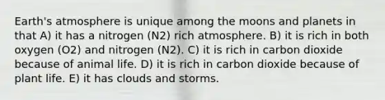 <a href='https://www.questionai.com/knowledge/kRonPjS5DU-earths-atmosphere' class='anchor-knowledge'>earth's atmosphere</a> is unique among the moons and planets in that A) it has a nitrogen (N2) rich atmosphere. B) it is rich in both oxygen (O2) and nitrogen (N2). C) it is rich in carbon dioxide because of animal life. D) it is rich in carbon dioxide because of plant life. E) it has clouds and storms.