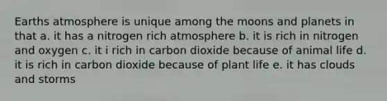 Earths atmosphere is unique among the moons and planets in that a. it has a nitrogen rich atmosphere b. it is rich in nitrogen and oxygen c. it i rich in carbon dioxide because of animal life d. it is rich in carbon dioxide because of plant life e. it has clouds and storms