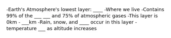 -Earth's Atmosphere's lowest layer: ____ -Where we live -Contains 99% of the ___ ___ and 75% of atmospheric gases -This layer is 0km - ___km -Rain, snow, and ____ occur in this layer -temperature ___ as altitude increases