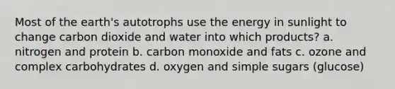 Most of the earth's autotrophs use the energy in sunlight to change carbon dioxide and water into which products? a. nitrogen and protein b. carbon monoxide and fats c. ozone and complex carbohydrates d. oxygen and simple sugars (glucose)