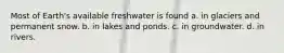 Most of Earth's available freshwater is found a. in glaciers and permanent snow. b. in lakes and ponds. c. in groundwater. d. in rivers.