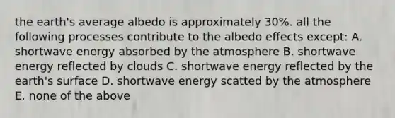 the earth's average albedo is approximately 30%. all the following processes contribute to the albedo effects except: A. shortwave energy absorbed by the atmosphere B. shortwave energy reflected by clouds C. shortwave energy reflected by the earth's surface D. shortwave energy scatted by the atmosphere E. none of the above