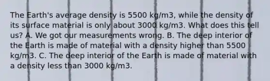 The Earth's average density is 5500 kg/m3, while the density of its surface material is only about 3000 kg/m3. What does this tell us? A. We got our measurements wrong. B. The deep interior of the Earth is made of material with a density higher than 5500 kg/m3. C. The deep interior of the Earth is made of material with a density less than 3000 kg/m3.