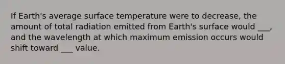 If Earth's average <a href='https://www.questionai.com/knowledge/kkV3ggZUFU-surface-temperature' class='anchor-knowledge'>surface temperature</a> were to decrease, the amount of total radiation emitted from Earth's surface would ___, and the wavelength at which maximum emission occurs would shift toward ___ value.