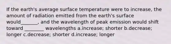 If the earth's average surface temperature were to increase, the amount of radiation emitted from the earth's surface would_______, and the wavelength of peak emission would shift toward ________ wavelengths a.increase; shorter b.decrease; longer c.decrease; shorter d.increase; longer