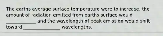 The earths average surface temperature were to increase, the amount of radiation emitted from earths surface would _____________ and the wavelength of peak emission would shift toward ________________ wavelengths.