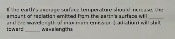 If the earth's average surface temperature should increase, the amount of radiation emitted from the earth's surface will ______, and the wavelength of maximum emission (radiation) will shift toward ______ wavelengths