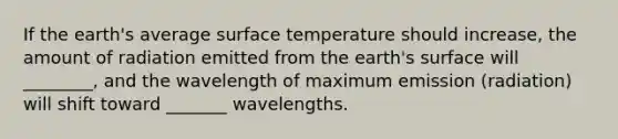 If the earth's average surface temperature should increase, the amount of radiation emitted from the earth's surface will ________, and the wavelength of maximum emission (radiation) will shift toward _______ wavelengths.