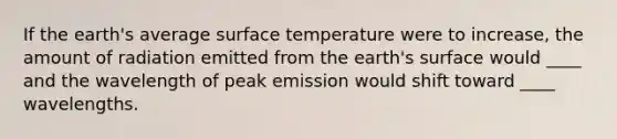 If the earth's average <a href='https://www.questionai.com/knowledge/kkV3ggZUFU-surface-temperature' class='anchor-knowledge'>surface temperature</a> were to increase, the amount of radiation emitted from the earth's surface would ____ and the wavelength of peak emission would shift toward ____ wavelengths.