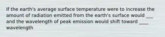 If the earth's average surface temperature were to increase the amount of radiation emitted from the earth's surface would ___ and the wavelength of peak emission would shift toward ____ wavelength