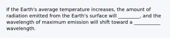 If the Earth's average temperature increases, the amount of radiation emitted from the Earth's surface will _________, and the wavelength of maximum emission will shift toward a ___________ wavelength.