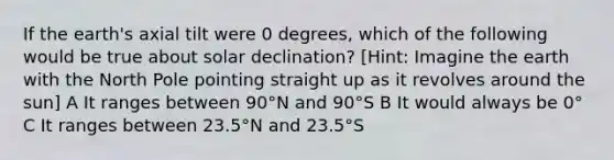 If the earth's axial tilt were 0 degrees, which of the following would be true about solar declination? [Hint: Imagine the earth with the North Pole pointing straight up as it revolves around the sun] A It ranges between 90°N and 90°S B It would always be 0° C It ranges between 23.5°N and 23.5°S