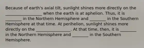 Because of earth's axial tilt, sunlight shines more directly on the __________________ when the earth is at aphelion. Thus, it is ________ in the Northern Hemisphere and ________ in the Southern Hemisphere at that time. At perihelion, sunlight shines more directly on the _________________. At that time, then, it is ________ in the Northern Hemisphere and ________ in the Southern Hemisphere.