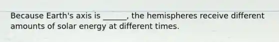 Because Earth's axis is ______, the hemispheres receive different amounts of solar energy at different times.