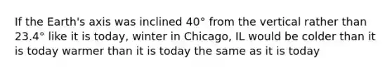 If the Earth's axis was inclined 40° from the vertical rather than 23.4° like it is today, winter in Chicago, IL would be colder than it is today warmer than it is today the same as it is today