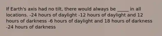 If Earth's axis had no tilt, there would always be _____ in all locations. -24 hours of daylight -12 hours of daylight and 12 hours of darkness -6 hours of daylight and 18 hours of darkness -24 hours of darkness