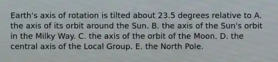 Earth's axis of rotation is tilted about 23.5 degrees relative to A. the axis of its orbit around the Sun. B. the axis of the Sun's orbit in the Milky Way. C. the axis of the orbit of the Moon. D. the central axis of the Local Group. E. the North Pole.