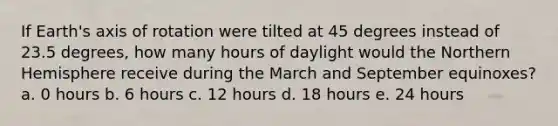 If Earth's axis of rotation were tilted at 45 degrees instead of 23.5 degrees, how many hours of daylight would the Northern Hemisphere receive during the March and September equinoxes? a. 0 hours b. 6 hours c. 12 hours d. 18 hours e. 24 hours