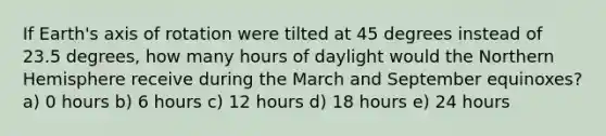 If Earth's axis of rotation were tilted at 45 degrees instead of 23.5 degrees, how many hours of daylight would the Northern Hemisphere receive during the March and September equinoxes? a) 0 hours b) 6 hours c) 12 hours d) 18 hours e) 24 hours