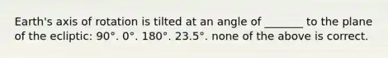 Earth's axis of rotation is tilted at an angle of _______ to the plane of the ecliptic: 90°. 0°. 180°. 23.5°. none of the above is correct.