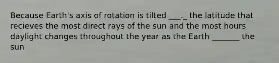 Because Earth's axis of rotation is tilted ___._ the latitude that recieves the most direct rays of the sun and the most hours daylight changes throughout the year as the Earth _______ the sun