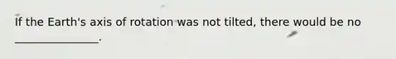If the Earth's axis of rotation was not tilted, there would be no _______________.