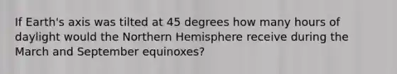 If Earth's axis was tilted at 45 degrees how many hours of daylight would the Northern Hemisphere receive during the March and September equinoxes?