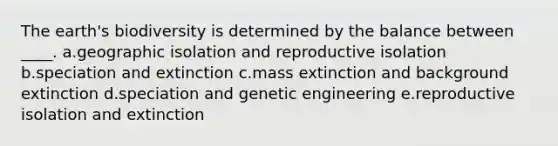 The earth's biodiversity is determined by the balance between ____. a.geographic isolation and reproductive isolation b.speciation and extinction c.mass extinction and background extinction d.speciation and genetic engineering e.reproductive isolation and extinction