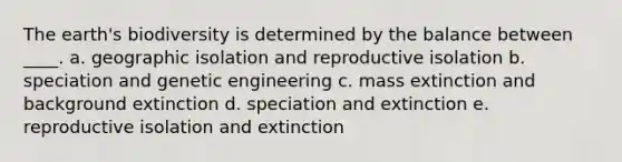 The earth's biodiversity is determined by the balance between ____. a. geographic isolation and reproductive isolation b. speciation and genetic engineering c. mass extinction and background extinction d. speciation and extinction e. reproductive isolation and extinction