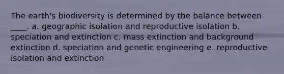 The earth's biodiversity is determined by the balance between ____. a. geographic isolation and reproductive isolation b. speciation and extinction c. mass extinction and background extinction d. speciation and genetic engineering e. reproductive isolation and extinction