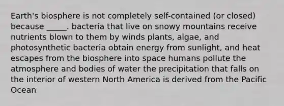 Earth's biosphere is not completely self-contained (or closed) because _____. bacteria that live on snowy mountains receive nutrients blown to them by winds plants, algae, and photosynthetic bacteria obtain energy from sunlight, and heat escapes from the biosphere into space humans pollute the atmosphere and bodies of water the precipitation that falls on the interior of western North America is derived from the Pacific Ocean