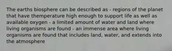 The earths biosphere can be described as - regions of the planet that have themperature high enough to support life as well as available oxygen - a limited amount of water and land where living organisms are found - an immense area where living organisms are found that includes land, water, and extends into the atmosphere